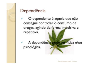 Dependência
ü      O dependente é aquele que não
    consegue controlar o consumo de
    drogas, agindo de forma impulsiva e
    repetitiva.

ü      A dependência pode ser física e/ou
    psicológica.


                         Gabriela Lanzetta Haack, Psicóloga
 
