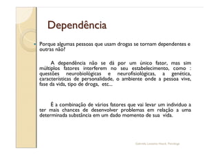 Dependência
—   Porque algumas pessoas que usam drogas se tornam dependentes e
    outras não?

         A dependência não se dá por um único fator, mas sim
    múltiplos fatores interferem no seu estabelecimento, como :
    questões neurobiológicas e neurofisiológicas, a genética,
    características de personalidade, o ambiente onde a pessoa vive,
    fase da vida, tipo de droga, etc...


         É a combinação de vários fatores que vai levar um individuo a
    ter mais chances de desenvolver problemas em relação a uma
    determinada substância em um dado momento de sua vida.




                                             Gabriela Lanzetta Haack, Psicóloga
 