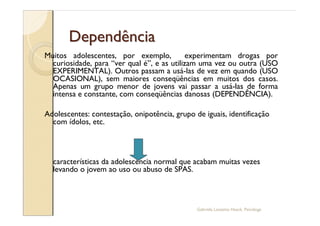 Dependência
Muitos adolescentes, por exemplo,           experimentam drogas por
  curiosidade, para ver qual é , e as utilizam uma vez ou outra (USO
  EXPERIMENTAL). Outros passam a usá-las de vez em quando (USO
  OCASIONAL), sem maiores conseqüências em muitos dos casos.
  Apenas um grupo menor de jovens vai passar a usá-las de forma
  intensa e constante, com conseqüências danosas (DEPENDÊNCIA).

Adolescentes: contestação, onipotência, grupo de iguais, identificação
  com ídolos, etc.



  características da adolescência normal que acabam muitas vezes
  levando o jovem ao uso ou abuso de SPAS.



                                               Gabriela Lanzetta Haack, Psicóloga
 