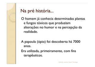 Na pré história...
O homem já conhecia determinadas plantas
 e fungos tóxicos que produziam
 alterações no humor e na percepção da
 realidade.

A papoula (ópio) foi descoberta há 7000
  anos.
Era utilizada, primeiramente, com fins
  terapêuticos.
                        Gabriela Lanzetta Haack, Psicóloga
 