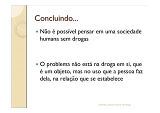 Concluindo...
—   Não é possível pensar em uma sociedade
    humana sem drogas



—   O problema não está na droga em si, que
    é um objeto, mas no uso que a pessoa faz
    dela, na relação que se estabelece



                          Gabriela Lanzetta Haack, Psicóloga
 