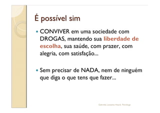 É possível sim
—   CONVIVER em uma sociedade com
    DROGAS, mantendo sua liberdade de
    escolha, sua saúde, com prazer, com
    alegria, com satisfação...

—   Sem precisar de NADA, nem de ninguém
    que diga o que tens que fazer...



                        Gabriela Lanzetta Haack, Psicóloga
 