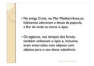 —   Na antiga Creta, no Mar Mediterrâneo,os
    habitantes adoravam a deusa da papoula,
    a flor de onde se extrai o ópio.

—   Os egípcios, nos tempos dos faraós,
    também utilizavam o ópio e, inclusive,
    eram enterrados com objetos com
    objetos para o uso dessa substância.


                           Gabriela Lanzetta Haack, Psicóloga
 