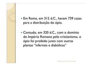—   Em Roma, em 312 d.C., havam 739 casas
    para a distribuição do ópio.

—   Contudo, em 320 d.C., com o domínio
    do Império Romano pelo cristianismo, o
    ópio foi proibido junto com outras
    plantas infernais e diabólicas



                          Gabriela Lanzetta Haack, Psicóloga
 