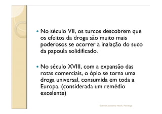 —   No século VII, os turcos descobrem que
    os efeitos da droga são muito mais
    poderosos se ocorrer a inalação do suco
    da papoula solidificado.

—   No século XVIII, com a expansão das
    rotas comerciais, o ópio se torna uma
    droga universal, consumida em toda a
    Europa. (considerada um remédio
    excelente)
                           Gabriela Lanzetta Haack, Psicóloga
 