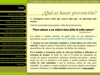 La Educación: elemento clave en la prevención del consumo de drogas

                    Inicio

        ¿Qué es una droga?                        ¿Qué es hacer prevención?
            Tipos de drogas      Es anticiparse para evitar que ocurra algo que no queremos que
      Peligros de las drogas
                                 ocurra.
                                 Toda la comunidad entera puede y debe hacer prevención.
       Situaciones de riesgo

     ¿Por qué la consumen?
                                    “Para educar a un niño/a hace falta la tribu entera”
                                                                                       Proverbio africano

   Datos sobre su consumo
                                 Los padres y madres tenemos un papel clave en esa educación y
 ¿Qué es hacer prevención?       prevención, ya que la educación es el antídoto contra la droga.

  ¿Qué hacer para prevenir?       Y aunque sea una estrategia compleja y a largo plazo, no existe otra
                                 solución. Empieza desde el nacimiento; desde muy pequeños empiezan a
 ¿Qué evitar para prevenir?      desarrollarse los valores, las actitudes, los hábitos de conducta.
¿Cómo detectar su consumo?       En la familia se fomentan estilos de vida que facilitan o dificultan el
                                 consumo de drogas. El estilo de vida es la forma de entenderla, de
                 Recuerde...
                                 vivirla, los gustos, costumbres, opiniones, posturas personales... nuestra
¿Qué hacer ante el consumo?      forma de vivir en definitiva. Los padres y madres podemos fomentar
                                 estilos de vida saludables o por el contrario, estilos de vida poco
                   Recursos
                                 saludable. Los padres y madres podemos favorecer además unas buenas
                                 relaciones familiares y un clima familiar apropiado para la prevención.

                               Rosario Paradas Valencia                                                       10
 