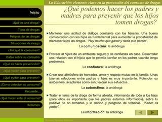 La Educación: elemento clave en la prevención del consumo de drogas

                    Inicio
                                             ¿Qué podemos hacer los padres y
                                            madres para prevenir que los hijos
        ¿Qué es una droga?                                    tomen drogas?
            Tipos de drogas
                                  Mantener una actitud de diálogo constante con los hijos/as. Una buena
      Peligros de las drogas      comunicación con los hijos es fundamental para aumentar la probabilidad de
                                  mantener lejos las drogas. “Hay mucho que ganar y nada que perder”.
       Situaciones de riesgo
                                                          La comunicación: la antidroga
     ¿Por qué la consumen?
                                  Proveer al hijo/a de un ambiente seguro y de confianza en casa. Desarrollar
   Datos sobre su consumo         una relación con el hijo/a que le permita confiar en los padres cuando tenga
                                  problemas.
 ¿Qué es hacer prevención?
                                                            La confianza: la antidroga
  ¿Qué hacer para prevenir?
                                  Crear una atmósfera de honradez, amor y respeto mutuo en la familia. Unas
 ¿Qué evitar para prevenir?       buenas relaciones entre padres e hijos es muy importante. Potenciar su
                                  autoestima, aceptarles como son, valorar sus esfuerzos...
¿Cómo detectar su consumo?
                                                           La autoestima: la antidroga
                 Recuerde...
                                  Tratar el tema de la droga de forma abierta, informando de todo a los hijos
¿Qué hacer ante el consumo?       (para ellos es importante que los padres estemos informados), sobre lo
                                  positivo de no tomarlas y lo dañino y peligroso de tomarlas. “Saber es
                   Recursos
                                  poder”.
                                                           La información: la antidroga

                               Rosario Paradas Valencia                                                          11
 