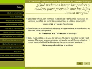La Educación: elemento clave en la prevención del consumo de drogas

                    Inicio
                                             ¿Qué podemos hacer los padres y
                                            madres para prevenir que los hijos
        ¿Qué es una droga?                                    tomen drogas?
            Tipos de drogas
                                  Establecer límites, con normas o reglas claras y constantes, razonadas pre--
      Peligros de las drogas      viamente con ellos, así como las consecuencias si éstas no se cumplen.
       Situaciones de riesgo                              Las normas y valores : la antidroga

     ¿Por qué la consumen?        Enseñarles a aceptar las frustraciones y la importancia de aceptar límites, no
                                  dándoles todos los caprichos.
   Datos sobre su consumo
                                                   La tolerancia a la frustración : la antidroga
 ¿Qué es hacer prevención?
                                  Estar involucrados en la vida de los hijos. Compartir con ellos tiempo y acti-
  ¿Qué hacer para prevenir?       vidades. Mantener una comunicación constante con el Centro educativo y
                                  con su entorno habitual (ambientes que frecuenta, amigos que tiene...)
 ¿Qué evitar para prevenir?
                                                          Relación padres/hijos : la antidroga
¿Cómo detectar su consumo?

                 Recuerde...

¿Qué hacer ante el consumo?

                   Recursos




                               Rosario Paradas Valencia                                                            13
 