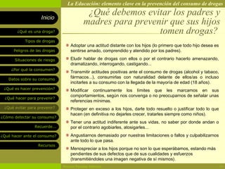 La Educación: elemento clave en la prevención del consumo de drogas

                    Inicio
                                            ¿Qué debemos evitar los padres y
                                           madres para prevenir que sus hijos
        ¿Qué es una droga?                                   tomen drogas?
            Tipos de drogas
                                   Adoptar una actitud distante con los hijos (lo primero que todo hijo desea es
      Peligros de las drogas       sentirse amado, comprendido y atendido por los padres).

       Situaciones de riesgo       Eludir hablar de drogas con ellos o por el contrario hacerlo amenazando,
                                   dramatizando, interrogando, castigando...
     ¿Por qué la consumen?
                                   Transmitir actitudes positivas ante el consumo de drogas (alcohol y tabaco,
   Datos sobre su consumo
                                   fármacos...), consumirlas con naturalidad delante de ellos/as o incluso
                                   incitarles a su consumo con la llegada de la mayoría de edad (18 años).
 ¿Qué es hacer prevención?         Modificar continuamente los límites que les marcamos en sus
                                   comportamientos, según nos convenga o no preocuparnos de señalar unas
  ¿Qué hacer para prevenir?
                                   referencias mínimas.
 ¿Qué evitar para prevenir?        Proteger en exceso a los hijos, darle todo resuelto o justificar todo lo que
                                   hacen (en definitiva no dejarles crecer, tratarles siempre como niños).
¿Cómo detectar su consumo?
                                   Tener una actitud indiferente ante sus vidas, no saber por donde andan o
                 Recuerde...       por el contrario agobiarles, atosigarles...
¿Qué hacer ante el consumo?        Angustiarnos demasiado por nuestras limitaciones o fallos y culpabilizarnos
                                   ante todo lo que pasa.
                   Recursos
                                   Menospreciar a los hijos porque no son lo que esperábamos, estando más
                                   pendientes de sus defectos que de sus cualidades y esfuerzos
                                   (transmitiéndoles una imagen negativa de sí mismos).
                               Rosario Paradas Valencia                                                            14
 