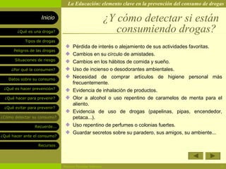 La Educación: elemento clave en la prevención del consumo de drogas

                    Inicio                                ¿Y cómo detectar si están
        ¿Qué es una droga?                                   consumiendo drogas?
            Tipos de drogas
                                    Pérdida de interés o alejamiento de sus actividades favoritas.
      Peligros de las drogas
                                    Cambios en su círculo de amistades.
       Situaciones de riesgo
                                    Cambios en los hábitos de comida y sueño.
     ¿Por qué la consumen?          Uso de incienso o desodorantes ambientales.
   Datos sobre su consumo
                                    Necesidad de comprar artículos de higiene personal más
                                    frecuentemente.
 ¿Qué es hacer prevención?
                                    Evidencia de inhalación de productos.
  ¿Qué hacer para prevenir?         Olor a alcohol o uso repentino de caramelos de menta para el
                                    aliento.
 ¿Qué evitar para prevenir?
                                    Evidencia de uso de drogas (papelinas, pipas, encendedor,
¿Cómo detectar su consumo?          petaca...).
                 Recuerde...        Uso repentino de perfumes o colonias fuertes.
                                    Guardar secretos sobre su paradero, sus amigos, su ambiente...
¿Qué hacer ante el consumo?

                   Recursos




                               Rosario Paradas Valencia                                              16
 