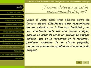 La Educación: elemento clave en la prevención del consumo de drogas

                    Inicio                                ¿Y cómo detectar si están
        ¿Qué es una droga?                                   consumiendo drogas?
            Tipos de drogas

      Peligros de las drogas    Según el Doctor Salas (Plan Nacional contra las
       Situaciones de riesgo    Drogas) “tienen dificultades para concentrarse
     ¿Por qué la consumen?      en los estudios, se irritan con facilidad y se
   Datos sobre su consumo       van quedando cada vez con menos amigos,
 ¿Qué es hacer prevención?      porque en lugar de tener un círculo de amigos
  ¿Qué hacer para prevenir?     abierto -que es la tendencia en la mayoría-,
 ¿Qué evitar para prevenir?     prefieren rodearse de un círculo pequeño,
¿Cómo detectar su consumo?      donde se acepte sin problemas el consumo de
                 Recuerde...    drogas” .
¿Qué hacer ante el consumo?

                   Recursos




                               Rosario Paradas Valencia                                           17
 