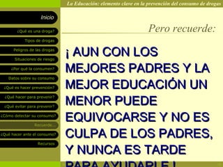 La Educación: elemento clave en la prevención del consumo de drogas

                    Inicio

        ¿Qué es una droga?                                          Pero recuerde:
            Tipos de drogas

      Peligros de las drogas

       Situaciones de riesgo
                                ¡ AUN CON LOS
     ¿Por qué la consumen?
                                MEJORES PADRES Y LA
                                MEJOR EDUCACIÓN UN
   Datos sobre su consumo

 ¿Qué es hacer prevención?



                                MENOR PUEDE
  ¿Qué hacer para prevenir?

 ¿Qué evitar para prevenir?

¿Cómo detectar su consumo?

                 Recuerde...
                                EQUIVOCARSE Y NO ES
¿Qué hacer ante el consumo?     CULPA DE LOS PADRES,
                                Y NUNCA ES TARDE
                   Recursos




                               Rosario Paradas Valencia                                           18
 