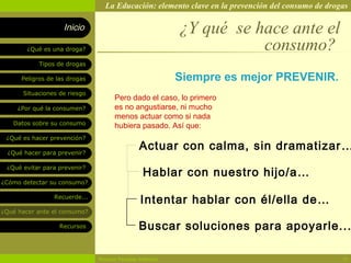 La Educación: elemento clave en la prevención del consumo de drogas

                    Inicio                                ¿Y qué se hace ante el
        ¿Qué es una droga?                                           consumo?
            Tipos de drogas

      Peligros de las drogas                              Siempre es mejor PREVENIR.
       Situaciones de riesgo
                                     Pero dado el caso, lo primero
     ¿Por qué la consumen?           es no angustiarse, ni mucho
                                     menos actuar como si nada
   Datos sobre su consumo            hubiera pasado. Así que:
 ¿Qué es hacer prevención?

  ¿Qué hacer para prevenir?
                                               Actuar con calma, sin dramatizar …

                                                Hablar con nuestro hijo/a…
 ¿Qué evitar para prevenir?

¿Cómo detectar su consumo?

                 Recuerde...
                                               Intentar hablar con él/ella de…
¿Qué hacer ante el consumo?

                   Recursos                    Buscar soluciones para apoyarle...

                               Rosario Paradas Valencia                                           19
 