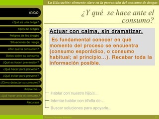La Educación: elemento clave en la prevención del consumo de drogas

                    Inicio                                ¿Y qué se hace ante el
        ¿Qué es una droga?                                            consumo?
            Tipos de drogas
                                   Actuar con calma, sin dramatizar.
      Peligros de las drogas

       Situaciones de riesgo
                                    Es fundamental conocer en qué
                                   momento del proceso se encuentra
     ¿Por qué la consumen?
                                   (consumo esporádico, o consumo
   Datos sobre su consumo
                                   habitual; al principio...). Recabar toda la
 ¿Qué es hacer prevención?         información posible.
  ¿Qué hacer para prevenir?

 ¿Qué evitar para prevenir?

¿Cómo detectar su consumo?

                 Recuerde...
                                    Hablar con nuestro hijo/a…
¿Qué hacer ante el consumo?

                   Recursos         Intentar hablar con él/ella de…
                                    Buscar soluciones para apoyarle...

                               Rosario Paradas Valencia                                           20
 