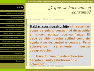 La Educación: elemento clave en la prevención del consumo de drogas

                    Inicio                                ¿Y qué se hace ante el
        ¿Qué es una droga?                                            consumo?
            Tipos de drogas
                                    Actuar con calma, sin dramatizar…
      Peligros de las drogas


                                    Hablar con nuestro hijo sin sacar las
       Situaciones de riesgo

     ¿Por qué la consumen?
                                    cosas de quicio, con actitud de acogida
   Datos sobre su consumo
                                    y no con rechazo, con confianza. El
 ¿Qué es hacer prevención?
                                    debe percibir nuestra actitud como de
  ¿Qué hacer para prevenir?
                                    ayuda y no de control o censura. Pero
 ¿Qué evitar para prevenir?
                                    subrayando      seria-mente     nuestra
¿Cómo detectar su consumo?
                                    desaprobación.
                 Recuerde...

¿Qué hacer ante el consumo?               Hacerlo cuando esté sobrio (no
                   Recursos         hacerlo cuando esté borracho o
                                    Intentar hablar con él/ella de…
                                    colocado).
                                    Buscar soluciones para apoyarle...
                               Rosario Paradas Valencia                                           21
 