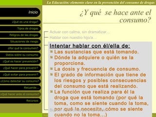 La Educación: elemento clave en la prevención del consumo de drogas

                    Inicio                          ¿Y qué se hace ante el
        ¿Qué es una droga?                                      consumo?
            Tipos de drogas
                                 Actuar con calma, sin dramatizar…
      Peligros de las drogas
                                 Hablar con nuestro hijo/a…
       Situaciones de riesgo

     ¿Por qué la consumen?
                                 Intentar hablar con él/ella de:
   Datos sobre su consumo
                                        Las sustancias que está tomando.
                                        Dónde la adquiere o quién se la
 ¿Qué es hacer prevención?
                                        proporciona.
  ¿Qué hacer para prevenir?
                                        La dosis y frecuencia de consumo.
 ¿Qué evitar para prevenir?             El grado de información que tiene de
¿Cómo detectar su consumo?              los riesgos y posibles consecuencias
                 Recuerde...            del consumo que está realizando.
¿Qué hacer ante el consumo?
                                        La función que realiza para él la
                                        droga que está tomando (por qué la
                   Recursos
                                        toma, como se siente cuando la toma,
                                    Buscar solucionesnecesita, cómo se siente
                                        por qué la para apoyarle...
                                        cuando no la toma...)
                               Rosario Paradas Valencia                                          22
 