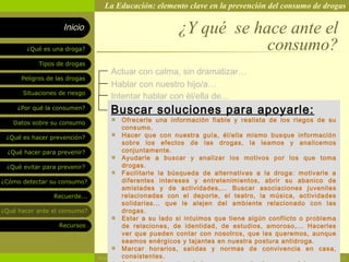 La Educación: elemento clave en la prevención del consumo de drogas

                    Inicio                             ¿Y qué se hace ante el
        ¿Qué es una droga?                                         consumo?
            Tipos de drogas
                                   Actuar con calma, sin dramatizar…
      Peligros de las drogas
                                   Hablar con nuestro hijo/a…
       Situaciones de riesgo
                                   Intentar hablar con él/ella de...
     ¿Por qué la consumen?
                                  Buscar soluciones para apoyarle:
   Datos sobre su consumo               Ofrecerle una información fiable y realista de los riegos de su
                                        consumo.
 ¿Qué es hacer prevención?              Hacer que con nuestra guía, él/ella mismo busque información
                                        sobre los efectos de las drogas, la leamos y analicemos
  ¿Qué hacer para prevenir?             conjuntamente.
                                        Ayudarle a buscar y analizar los motivos por los que toma
 ¿Qué evitar para prevenir?             drogas.
                                        Facilitarle la búsqueda de alternativas a la droga: motivarle a
¿Cómo detectar su consumo?              diferentes intereses y entretenimientos, abrir su abanico de
                                        amistades y de actividades,... Buscar asociaciones juveniles
                 Recuerde...            relacionadas con el deporte, el teatro, la música, actividades
                                        solidarias... que le alejen del ambiente relacionado con las
¿Qué hacer ante el consumo?             drogas.
                                        Estar a su lado si intuimos que tiene algún conflicto o problema
                   Recursos             de relaciones, de identidad, de estudios, amoroso,... Hacerles
                                        ver que pueden contar con nosotros, que les queremos, aunque
                                        seamos enérgicos y tajantes en nuestra postura antidroga.
                                        Marcar horarios, salidas y normas de convivencia en casa,
                                        consistentes.
                               Rosario Paradas Valencia                                                    23
 