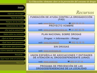 La Educación: elemento clave en la prevención del consumo de drogas

                    Inicio

        ¿Qué es una droga?                                                           Recursos
            Tipos de drogas        FUNDACIÓN DE AYUDA CONTRA LA DROGADICCIÓN
                                                     (FAD)
      Peligros de las drogas
                                               web: www.fad.es       900 16 15 15
       Situaciones de riesgo                            PROYECTO HOMBRE
     ¿Por qué la consumen?                     web: www.proyectohombre.es  91 357 92 78
   Datos sobre su consumo                           PLAN NACIONAL SOBRE DROGAS
 ¿Qué es hacer prevención?                                Drogas: + Información - Riesgo
  ¿Qué hacer para prevenir?                    web: www.mir.es/pnd              902 16 15 15
 ¿Qué evitar para prevenir?                                       SIN DROGAS
¿Cómo detectar su consumo?                     web: www.sindrogas.es
                 Recuerde...       UNION ESPAÑOLA DE ASOCIACIONES Y ENTIDADES
¿Qué hacer ante el consumo?
                                     DE ATENCIÓN AL DROGODEPENDIENTE (UNAD)

                   Recursos
                                               web: www.unad.org               902 31 31 14

                                              PROGAMA DE PREVENCIÓN DE LAS
                                            DROGODEPENDENCIAS DE LA LOCALIDAD
                               Rosario Paradas Valencia                                           24
 