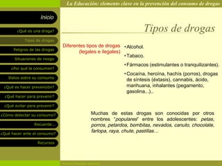 La Educación: elemento clave en la prevención del consumo de drogas

                    Inicio

        ¿Qué es una droga?                                              Tipos de drogas
            Tipos de drogas
                               Diferentes tipos de drogas • Alcohol.
      Peligros de las drogas
                                      (legales e ilegales)
                                                           • Tabaco.
       Situaciones de riesgo
                                                               • Fármacos (estimulantes o tranquilizantes).
     ¿Por qué la consumen?
                                                               • Cocaína, heroína, hachís (porros), drogas
   Datos sobre su consumo
                                                                 de síntesis (éxtasis), cannabis, ácido,
 ¿Qué es hacer prevención?                                       marihuana, inhalantes (pegamento,
                                                                 gasolina...)..
  ¿Qué hacer para prevenir?

 ¿Qué evitar para prevenir?

¿Cómo detectar su consumo?                       Muchas de estas drogas son conocidas por otros
                                                 nombres “populares” entre los adolescentes: petas,
                 Recuerde...                     porros, petardos, bombitas, nevados, canuto, chocolate,
¿Qué hacer ante el consumo?
                                                 farlopa, raya, chute, pastillas…

                   Recursos




                               Rosario Paradas Valencia                                                      3
 
