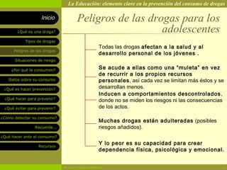 La Educación: elemento clave en la prevención del consumo de drogas

                    Inicio             Peligros de las drogas para los
        ¿Qué es una droga?                                adolescentes
            Tipos de drogas
                                                    Todas las drogas afectan a la salud y al
      Peligros de las drogas
                                                    desarrollo personal de los jóvenes .
       Situaciones de riesgo

     ¿Por qué la consumen?
                                                    Se acude a ellas como una “muleta” en vez
                                                    de recurrir a los propios recursos
   Datos sobre su consumo                           personales, así cada vez se limitan más éstos y se
 ¿Qué es hacer prevención?                          desarrollan menos.
                                                    Inducen a comportamientos descontrolados ,
  ¿Qué hacer para prevenir?
                                                    donde no se miden los riesgos ni las consecuencias
 ¿Qué evitar para prevenir?                         de los actos.

¿Cómo detectar su consumo?
                                                    Muchas drogas están adulteradas (posibles
                 Recuerde...                        riesgos añadidos).
¿Qué hacer ante el consumo?

                   Recursos
                                                    Y lo peor es su capacidad para crear
                                                    dependencia física, psicológica y emocional.


                               Rosario Paradas Valencia                                              4
 