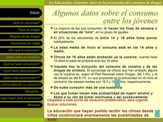 La Educación: elemento clave en la prevención del consumo de drogas

                    Inicio        Algunos datos sobre el consumo
        ¿Qué es una droga?                       entre los jóvenes
            Tipos de drogas        La mayoría de los que consumen, lo hacen los fines de semana o
                                   en situaciones de “ocio” , en su grupo de iguales.
      Peligros de las drogas
                                   El 22% de los estudiantes de entre 14 y 18 años fuma porros
       Situaciones de riesgo
                                   habitualmente.
                                   La edad media de inicio al consumo está en los 14 años y
     ¿Por qué la consumen?         medio.
   Datos sobre su consumo          Chicos de 16 años están probando ya la cocaína , cuando hace
                                   15 años la edad de probarla eran los 18 años.
 ¿Qué es hacer prevención?
                                   Inquieta hoy la evolución del consumo de cocaína y de las
  ¿Qué hacer para prevenir?        drogas de síntesis . El porcentaje de chicos que han probado alguna
                                   vez la cocaína es, según el Plan Nacional sobre Drogas, del 7,4%, y el
 ¿Qué evitar para prevenir?        de éxtasis es del 6,1%. Lo que sorprende es la precocidad en el inicio al
                                   consumo: las edades medias son 15,7 y 15,4 años, respectivamente.
¿Cómo detectar su consumo?
                                   Se suele consumir más de una sustancia .
                 Recuerde...
                                   Los que fuman tienen más probabilidad de ingerir alcohol y
¿Qué hacer ante el consumo?        éstos a su vez de fumar marihuana y así sucesivamente.
                               Llegados a este punto de consumo problemático, será urgente
                   Recursos    buscar soluciones.
                                La educación que hayan podido recibir los chicos desde
                                niños condicionará enormemente las posibilidades de
                                éxito.
                               Rosario Paradas Valencia                                                        7
 
