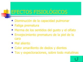 EFECTOS FISIOLÓGICOS Disminución de la capacidad pulmonar Fatiga prematura Merma de los sentidos del gusto y el olfato Envejecimiento prematuro de la piel de la cara Mal aliento Color amarillento de dedos y dientes Tos y expectoraciones, sobre todo matutinas 