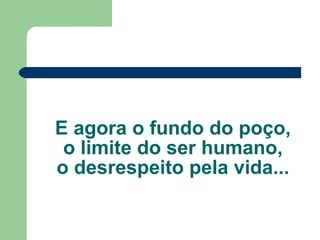 E agora o fundo do poço, o limite do ser humano, o desrespeito pela vida... 