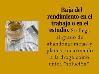 -  Baja del rendimiento en el trabajo o en el estudio.  Se llega al grado de abandonar metas y planes, recurriendo a la droga como única "solución". 