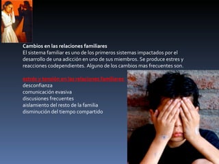 Cambios en las relaciones familiares El sistema familiar es uno de los primeros sistemas impactados por el desarrollo de una adicción en uno de sus miembros. Se produce estres y reacciones codependientes. Alguno de los cambios mas frecuentes son. estrés y tensión en las relaciones familiares  desconfianza  comunicación evasiva  discusiones frecuentes  aislamiento del resto de la familia  disminución del tiempo compartido  