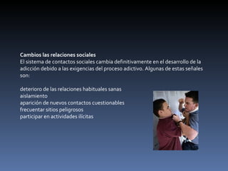 Cambios las relaciones sociales El sistema de contactos sociales cambia definitivamente en el desarrollo de la adicción debido a las exigencias del proceso adictivo. Algunas de estas señales son: deterioro de las relaciones habituales sanas  aislamiento  aparición de nuevos contactos cuestionables  frecuentar sitios peligrosos  participar en actividades ilícitas  