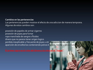 Cambios en las pertenencias Las pertenencias pueden mostrar el efecto de una adiccion de manera temprana. Algunas de estos cambios son: posesión de papeles de armar cigarros  posesión de pipas para fumar  ropa manchada de sangre o fluidos  dinero que no parece tener origen logico  perdida inexplicable y frecuente de joyas u otr as posesiones de valor  aparición de envoltorios conteniendo polvos b lancos, hierba u otros materiales  El primer signo es el robo del dinero a la vista en el “hogar” 