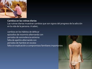 Cambios en las rutinas diarias Las rutinas diarias muestran cambios que son signos del progreso de la adicción en la vida de la persona. A saber; cambios en los hábitos de defecar  episodios de insomnio alternando con  periodos de somnolencia extrema  falta de apetito alternando con  periodos de hambre en exceso  falta sin explicación a compromisos familiares importantes  