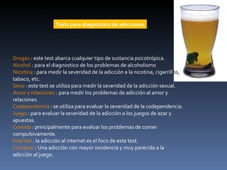 Drogas   : este test abarca cualquier tipo de sustancia psicotrópica.  Alcohol  : para el diagnostico de los problemas de alcoholismo  Nicotina  : para medir la severidad de la adicción a la nicotina, cigarrill os,  tabaco, etc.  Sexo  : este test se utiliza para medir la severidad de la adicción sexual.  Amor y relaciones  : para medir los problemas de adicción al amor y relaciones.  Codependencia  : se utiliza para evaluar la severidad de la codependencia.  Juego  : para evaluar la severidad de la adicción a los juegos de azar y apuestas.  Comida  : principalmente para evaluar los problemas de comer compulsivamente.  Internet  : la adicción al internet es el foco de este test.  Compras  : Una adicción con mayor incidencia y muy parecida a la adicción al juego.  Tests para diagnóstico de adicciones 
