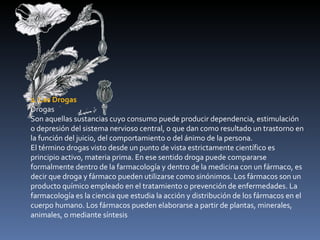 2. Las Drogas Drogas Son aquellas sustancias cuyo consumo puede producir dependencia, estimulación o depresión del sistema nervioso central, o que dan como resultado un trastorno en la función del juicio, del comportamiento o del ánimo de la persona. El término drogas visto desde un punto de vista estrictamente científico es principio activo, materia prima. En ese sentido droga puede compararse formalmente dentro de la farmacología y dentro de la medicina con un fármaco, es decir que droga y fármaco pueden utilizarse como sinónimos. Los fármacos son un producto químico empleado en el tratamiento o prevención de enfermedades. La farmacología es la ciencia que estudia la acción y distribución de los fármacos en el cuerpo humano. Los fármacos pueden elaborarse a partir de plantas, minerales, animales, o mediante síntesis 