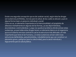 Existe una segunda concepción que es de carácter social, según ésta las drogas son sustancias prohibidas, nocivas para la salud, de las cuales se abusan y que en alguna forma traen un perjuicio individual y social. Como se ve, un elemento importante es la intencionalidad y el propósito de alterarse mentalmente en algunas de las formas, ya sea deprimiéndose, alucinándose o estimulándose. Luego nos queda el problema dónde actúan estas sustancias, ya que todas estas drogas tienen un elemento básico en el organismo que es el sistema nervioso central el cual es la estructura más delicada y el más importante que tiene el ser humano, y si estas sustancias actúan sobre esas estructuras dañándolas, perjudicándolas, indudablemente que van constituir un elemento grave y peligroso para la colectividad; para la salud individual y lógicamente para la salud pública. 