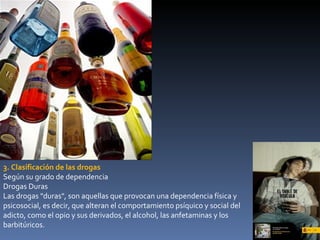 3. Clasificación de las drogas Según su grado de dependencia Drogas Duras Las drogas   "duras", son aquellas que provocan una dependencia física y psicosocial, es decir, que alteran el comportamiento psíquico y social del adicto, como el opio y sus derivados, el alcohol, las anfetaminas y los barbitúricos. 