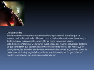 Drogas Blandas Son las que crean únicamente una dependencia psicosocial, entre las que se encuentran los derivados del cáñamo, como el hachís o la marihuana, la cocaína, el ácido lisérgico, más conocido como LSD, así como también el tabaco. Esta división en "blandas" y "duras" es cuestionada por muchos estudiosos del tema ya que consideran que se podría sugerir con ella que las "duras" son malas y, por consiguiente, las "blandas" son buenas o menos malas y no es así, ya que a partir de determinadas dosis y según la forma de ser administradas, las drogas "blandas" pueden tener efectos tan nocivos como las "duras". 