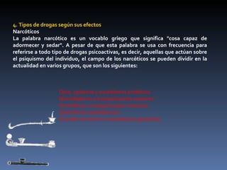 4. Tipos de drogas según sus efectos Narcóticos La palabra narcótico es un vocablo griego que significa "cosa capaz de adormecer y sedar". A pesar de que esta palabra se usa con frecuencia para referirse a todo tipo de drogas psicoactivas, es decir, aquellas que actúan sobre el psiquismo del individuo, el campo de los narcóticos se pueden dividir en la actualidad en varios grupos, que son los siguientes: Opio, opiáceos y sucedáneos sintéticos.  Neurolépticos o tranquilizantes mayores.  Ansiolíticos o tranquilizantes menores.  Somníferos o barbitúricos.  Grandes narcóticos o anestésicos generales.  