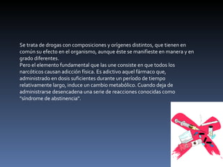 Se trata de drogas con composiciones y orígenes distintos, que tienen en común su efecto en el organismo, aunque éste se manifieste en manera y en grado diferentes. Pero el elemento fundamental que las une consiste en que todos los narcóticos causan adicción física. Es adictivo aquel fármaco que, administrado en dosis suficientes durante un período de tiempo relativamente largo, induce un cambio metabólico. Cuando deja de administrarse desencadena una serie de reacciones conocidas como "síndrome de abstinencia". 