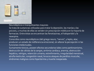 Neurolépticos o tranquilizantes mayores Se trata de sustancias utilizadas para tratar la depresión, las manías y las psicosis, y muchas de ellas se venden sin prescripción médica en la mayoría de farmacias. Entre éstas se encuentran las fenotiazinas, el haloperidol y la reserpina. Conocidos como neurolépticos (del griego neuro, "nervio", y lepto, atar, producen un estado de indiferencia emocional, sin alterar la percepción ni las funciones intelectuales. Sumamente tóxicos, poseen efectos secundarios tales como parkinsonismo, destrucción de células de la sangre, arritmia cardíaca, anemia, obstrucción hepática, vértigos, retención urinaria, estreñimiento, irregularidad menstrual, atrofia testicular, congestión nasal, bruscos ataques de parálisis muscular, síndromes malignos como hipertermia y muerte inesperada. 
