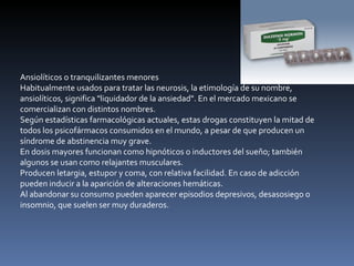 Ansiolíticos o tranquilizantes menores Habitualmente usados para tratar las neurosis, la etimología de su nombre, ansiolíticos, significa "liquidador de la ansiedad". En el mercado mexicano se comercializan con distintos nombres. Según estadísticas farmacológicas actuales, estas drogas constituyen la mitad de todos los psicofármacos consumidos en el mundo, a pesar de que producen un síndrome de abstinencia muy grave. En dosis mayores funcionan como hipnóticos o inductores del sueño; también algunos se usan como relajantes musculares. Producen letargia, estupor y coma, con relativa facilidad. En caso de adicción pueden inducir a la aparición de alteraciones hemáticas. Al abandonar su consumo pueden aparecer episodios depresivos, desasosiego o insomnio, que suelen ser muy duraderos. 