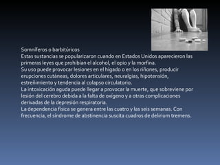 Somníferos o barbitúricos Estas sustancias se popularizaron cuando en Estados Unidos aparecieron las primeras leyes que prohibían el alcohol, el opio y la morfina. Su uso puede provocar lesiones en el hígado o en los riñones, producir erupciones cutáneas, dolores articulares, neuralgias, hipotensión, estreñimiento y tendencia al colapso circulatorio. La intoxicación aguda puede llegar a provocar la muerte, que sobreviene por lesión del cerebro debida a la falta de oxígeno y a otras complicaciones derivadas de la depresión respiratoria. La dependencia física se genera entre las cuatro y las seis semanas. Con frecuencia, el síndrome de abstinencia suscita cuadros de delirium tremens. 