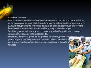 Grandes narcóticos Existen varias sustancias usadas en anestesia general que merecen estar incluidas en este grupo por su capacidad de producir sopor o estupefacción, mayor que la de cualquier estupefaciente en sentido estricto. En dosis leves produce una primera fase de excitación cordial, como el alcohol, y luego sedación y sopor. También generan tolerancia y, en consecuencia, adicción, pudiendo ocasionar intoxicaciones agudas, e incluso la muerte. El fentanil, dentro del grupo de los grandes narcóticos, posee cuarenta veces más potencia que la heroína y es el más usado actualmente en las inte rvenciones  quirúrgicas, debido a su bajo índice de toxicidad para el corazón y  para el sistema  nervioso 