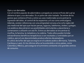 Opio y sus derivados Con el nombre popular de adormidera o amapola se conoce el fruto del cual se obtiene el opio y sus derivados. Es un polvo de color tostado. Se extrae de los granos que contiene el fruto y entre sus usos medicinales se encuentran la supresión del dolor, el control de los espasmos y el uso como antitusígeno. Además, existen referencias con una antigüedad cercana a los ocho siglos del uso medicinal del opio que hacían persas, egipcios, babilonios, árabes y griegos. Los asiáticos descubrieron sus posibilidades estimulantes y placenteras y comenzaron a utilizarlo con ese fin. Entre sus derivados se encuentran la morfina, la heroína, la metadona y la codeína. Todos ellos pueden brindar extraordinarios beneficios terapéuticos si son recetados y controlados por un médico, pero el uso descontrolado produce efectos devastadores. El cultivo de la flor del opio se origina en el sudeste asiático (Birmania, Tailandia, Camboya y Laos). En los últimos años se ha extendido a otros países, como Colombia y México, para asegurar el suministro constante a los grandes centros de consumo. 