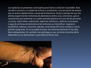 Los opiáceos se presentan como polvo para fumar o solución inyectable. Este narcótico produce un estado de euforia y ensoñación; una sensación de éxtasis que se acorta rápidamente a causa de la tolerancia. Al poco tiempo de uso, los adictos experimentan síntomas de abstinencia entre una y otra toma, que se caracterizan por presentar un cuadro pseudo-gripal en el curso de las primeras 12 horas: estornudos, sudoración, lagrimeo, bostezos y dolores musculares. Luego de 36 horas de abstinencia los síntomas se intensifican. Aparecen escalofríos, sofocos, insomnio, diarrea, incremento del ritmo cardíaco y de la presión sanguínea. Si no se repite la toma, los síntomas declinan en los diez días subsiguientes. En cambio si se prolonga su uso, se inicia el camino de la dependencia sin atenuantes, cuyos efectos físicos son: 
