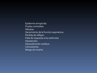 Epidermis enrojecida.  Pupilas contraídas.  Náuseas.  Decaimiento de la función respiratoria.  Pérdida de reflejos.  Falta de respuesta a los estímulos.  Hipotensión.  Desaceleración cardíaca.  Convulsiones.  Riesgo de muerte.  