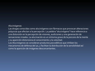 Alucinógenas Las drogas conocidas como alucinógenos son fármacos que provocan alteraciones psíquicas que afectan a la percepción. La palabra "alucinógeno" hace referencia a una distorsión en la percepción de visiones, audiciones y una generación de sensaciones irreales. La alucinación es un síntoma grave de la psicosis de la mente y su aparición distorsiona el conocimiento y la voluntad. Los Alucinógenos se consideran productos psicodélicos que inhiben los mecanismos de defensa del yo, y facilitan la distribución de la sensibilidad así como la aparición de imágenes desconcertantes. 