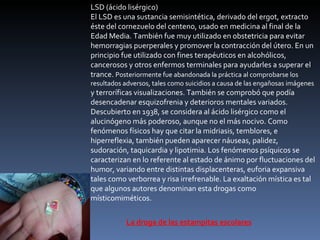 LSD (ácido lisérgico) El LSD es una sustancia semisintética, derivado del ergot, extracto éste del cornezuelo del centeno, usado en medicina al final de la Edad Media. También fue muy utilizado en obstetricia para evitar hemorragias puerperales y promover la contracción del útero. En un principio fue utilizado con fines terapéuticos en alcohólicos, cancerosos y otros enfermos terminales para ayudarles a superar el trance.  Posteriormente fue abandonada la práctica al comprobarse los resultados adversos, tales como suicidios a causa de las engañosas imágenes  y terroríficas visualizaciones. También se comprobó que podía desencadenar esquizofrenia y deterioros mentales variados. Descubierto en 1938, se considera al ácido lisérgico como el alucinógeno más poderoso, aunque no el más nocivo. Como fenómenos físicos hay que citar la midriasis, temblores, e hiperreflexia, también pueden aparecer náuseas, palidez, sudoración, taquicardia y lipotimia. Los fenómenos psíquicos se caracterizan en lo referente al estado de ánimo por fluctuaciones del humor, variando entre distintas displacenteras, euforia expansiva tales como verborrea y risa irrefrenable. La exaltación mística es tal que algunos autores denominan esta drogas como místicomiméticos. La droga de las estampitas escolares 