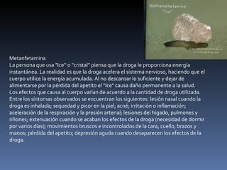 Metanfetamina La persona que usa "Ice“ o “cristal” piensa que la droga le proporciona energía instantánea. La realidad es que la droga acelera el sistema nervioso, haciendo que el cuerpo utilice la energía acumulada. Al no descansar lo suficiente y dejar de alimentarse por la pérdida del apetito el "Ice" causa daño permanente a la salud. Los efectos que causa al cuerpo varían de acuerdo a la cantidad de droga utilizada. Entre los síntomas observados se encuentran los siguientes: lesión nasal cuando la droga es inhalada; sequedad y picor en la piel; acné; irritación o inflamación; aceleración de la respiración y la presión arterial; lesiones del hígado, pulmones y riñones; extenuación cuando se acaban los efectos de la droga (necesidad de dormir por varios días); movimientos bruscos e incontrolados de la cara, cuello, brazos y manos; pérdida del apetito; depresión aguda cuando desaparecen los efectos de la droga. 