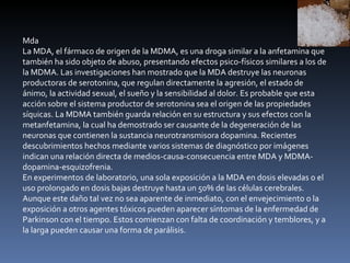 Mda La MDA, el fármaco de origen de la MDMA, es una droga similar a la anfetamina que también ha sido objeto de abuso, presentando efectos psico-físicos similares a los de la MDMA. Las investigaciones han mostrado que la MDA destruye las neuronas productoras de serotonina, que regulan directamente la agresión, el estado de ánimo, la actividad sexual, el sueño y la sensibilidad al dolor. Es probable que esta acción sobre el sistema productor de serotonina sea el origen de las propiedades síquicas. La MDMA también guarda relación en su estructura y sus efectos con la metanfetamina, la cual ha demostrado ser causante de la degeneración de las neuronas que contienen la sustancia neurotransmisora dopamina. Recientes descubrimientos hechos mediante varios sistemas de diagnóstico por imágenes indican una relación directa de medios-causa-consecuencia entre MDA y MDMA-dopamina-esquizofrenia. En experimentos de laboratorio, una sola exposición a la MDA en dosis elevadas o el uso prolongado en dosis bajas destruye hasta un 50% de las células cerebrales. Aunque este daño tal vez no sea aparente de inmediato, con el envejecimiento o la exposición a otros agentes tóxicos pueden aparecer síntomas de la enfermedad de Parkinson con el tiempo. Estos comienzan con falta de coordinación y temblores, y a la larga pueden causar una forma de parálisis. 